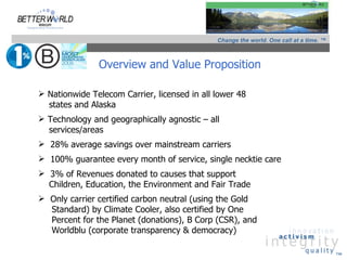 Change the world. One call at a time. ™



               Overview and Value Proposition

 Nationwide Telecom Carrier, licensed in all lower 48
  states and Alaska
 Technology and geographically agnostic – all
  services/areas
 28% average savings over mainstream carriers
 100% guarantee every month of service, single necktie care
 3% of Revenues donated to causes that support
  Children, Education, the Environment and Fair Trade
 Only carrier certified carbon neutral (using the Gold
  Standard) by Climate Cooler, also certified by One
  Percent for the Planet (donations), B Corp (CSR), and
  Worldblu (corporate transparency & democracy)

                                                                                        ™
 