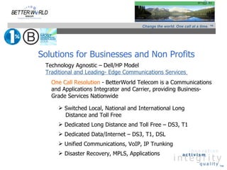 Change the world. One call at a time. ™




Solutions for Businesses and Non Profits
 Technology Agnostic – Dell/HP Model
 Traditional and Leading- Edge Communications Services
   One Call Resolution - BetterWorld Telecom is a Communications
   and Applications Integrator and Carrier, providing Business-
   Grade Services Nationwide

      Switched Local, National and International Long
       Distance and Toll Free
      Dedicated Long Distance and Toll Free – DS3, T1
      Dedicated Data/Internet – DS3, T1, DSL
      Unified Communications, VoIP, IP Trunking
      Disaster Recovery, MPLS, Applications

                                                                               ™
 