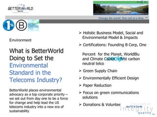 Change the world. One call at a time. ™




                                          Holistic Business Model, Social and
                                          Environmental Model & Impacts
Environment
                                          Certifications: Founding B Corp, One
What is BetterWorld                        Percent for the Planet, WorldBlu
Doing to Set the                           and Climate Cooler - first carbon
                                           neutral telco
Environmental
                                          Green Supply Chain
Standard in the
                                          Environmentally Efficient Design
Telecoms Industry?
                                          Paper Reduction
BetterWorld places environmental
advocacy as a top corporate priority –
                                          Focus on green communications
we set out from day one to be a force     solutions
for change and help lead the US
                                          Donations & Volunteerism
telecoms industry into a new era of
sustainability
                                                                                              ™
 