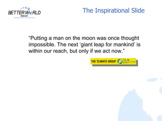 The Inspirational Slide



“Putting a man on the moon was once thought
impossible. The next ‘giant leap for mankind’ is
within our reach, but only if we act now.”
 