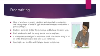 Free writing
 Most of you have probably tried this technique before using this ,
one simply begin to write or type what ever comes to mind about a
particular topic ,
 Students generally dislike this technique and believe it is point less ,
 But it works quite well for many people ,at the very least,
 It briefly silences the cynical and critical voice that haunts many of us
we write- the same voice that tells us we ‘re terrible ,
 Your topics are terrible ,and that you should just give up
 