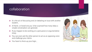 collaboration
 It is the act of discussing and /or debating an issue with another
student ,
 A friend , or loved one you ‘d be surprised how many ideas a
simple conversation can generate
 If you happen to be working on a persuasive or argumentative
essay .
 You can even ask the other person to act as an opposing voice
and challenge your claims
 You have to shore up your logic ,
 