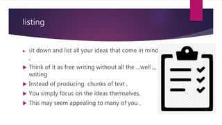 listing
 Sit down and list all your ideas that come in mind
,
 Think of it as free writing without all the …well ,,,
writing
 Instead of producing chunks of text ,
 You simply focus on the ideas themselves,
 This may seem appealing to many of you ,
 