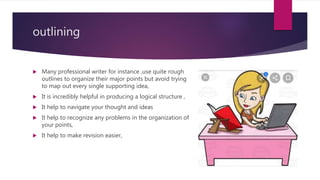 outlining
 Many professional writer for instance ,use quite rough
outlines to organize their major points but avoid trying
to map out every single supporting idea,
 It is incredibly helpful in producing a logical structure ,
 It help to navigate your thought and ideas
 It help to recognize any problems in the organization of
your points,
 It help to make revision easier,
 