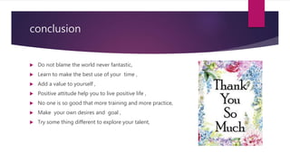 conclusion
 Do not blame the world never fantastic,
 Learn to make the best use of your time ,
 Add a value to yourself ,
 Positive attitude help you to live positive life ,
 No one is so good that more training and more practice,
 Make your own desires and goal ,
 Try some thing different to explore your talent,
 