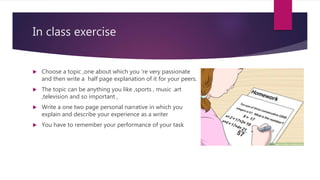 In class exercise
 Choose a topic ,one about which you ‘re very passionate
and then write a half page explanation of it for your peers.
 The topic can be anything you like ,sports , music .art
,television and so important ,
 Write a one two page personal narrative in which you
explain and describe your experience as a writer
 You have to remember your performance of your task
 