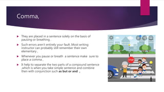 Comma,
 They are placed in a sentence solely on the basis of
pausing or breathing .
 Such errors aren’t entirely your fault ,Most writing
instructor can probably still remember their own
elementary ,
 Whenever you pause or breath a sentence make sure to
place a comma ,
 It help to separate the two parts of a compound sentence
,which is when you take simple sentence and combine
then with conjunction such as but or and ,
 