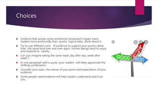 Choices
 Evidence that posses some emotional component impact many
readers more profoundly than purely logical data ,,think about it ,
 Try to use different sorts of evidence to support your points rather
than the same kind over and over again ,human beings tend to enjoy
and respond to variety ,
 Can you imagine eating the same meal ,day after day ,week after
week ?
 In one paragraph add a quote ,your readers will likely appreciate the
shifting combination
 Consider your topic ,the nature of your point and expectation of your
audience
 Some people need evidence will help readers understand and trust
you ,
 