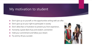 My motivation to student
 Don’t give up on yourself ,or the opportunities writing well can offer .
 Don’t give up on your right to participate in society
 Don’t allow fear or frustration to prevent you from experience ,
 Humanity a great deal of joy and wisdom ,connection
 Hold your commitment and follow your dream
 Try and try till you succeed .
 