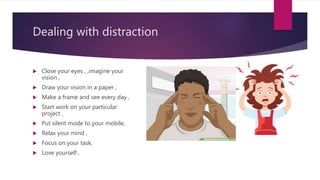  Close your eyes , ,imagine your
vision ,
 Draw your vision in a paper ,
 Make a frame and see every day ,
 Start work on your particular
project ,
 Put silent mode to your mobile,
 Relax your mind ,
 Focus on your task,
 Love yourself ,
Dealing with distraction
 