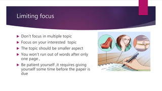 Limiting focus
 Don’t focus in multiple topic
 Focus on your interested topic
 The topic should be smaller aspect
 You won’t run out of words after only
one page ,
 Be patient yourself ,it requires giving
yourself some time before the paper is
due
 