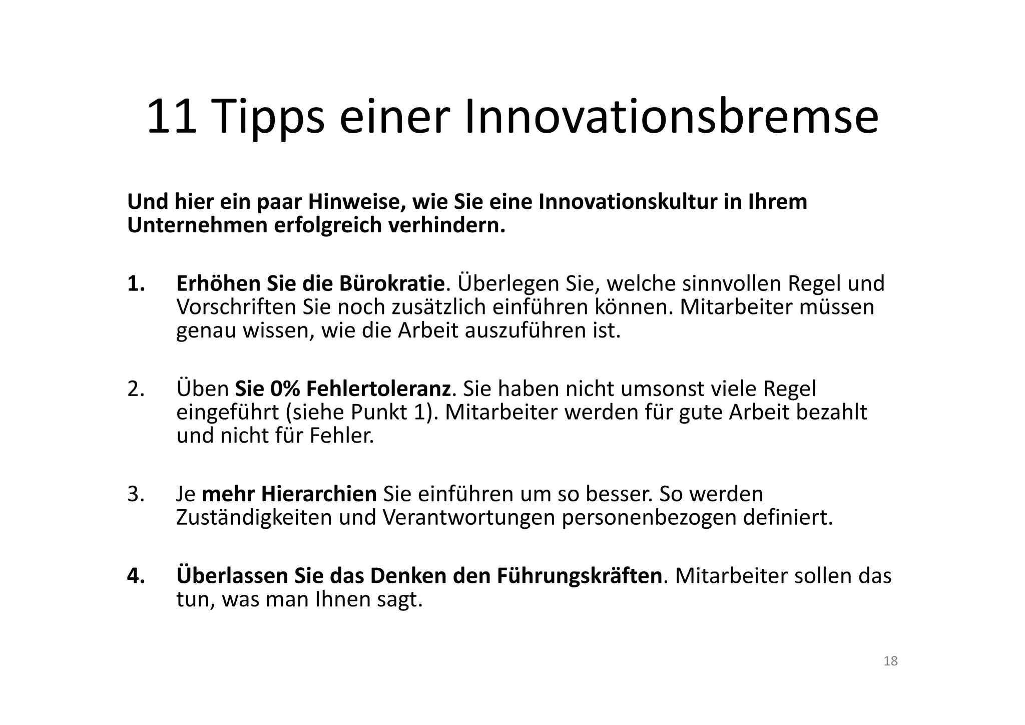 11 Tipps einer Innovationsbremse
Und hier ein paar Hinweise, wie Sie eine Innovationskultur in Ihrem 
Unternehmen erfolgreich verhindern.

1.   Erhöhen Sie die Bürokratie. Überlegen Sie, welche sinnvollen Regel und 
     Vorschriften Sie noch zusätzlich einführen können. Mitarbeiter müssen 
     genau wissen, wie die Arbeit auszuführen ist. 

2.   Üben Sie 0% Fehlertoleranz. Sie haben nicht umsonst viele Regel 
     eingeführt (siehe Punkt 1). Mitarbeiter werden für gute Arbeit bezahlt 
     und nicht für Fehler.

3.   Je mehr Hierarchien Sie einführen um so besser. So werden 
     Zuständigkeiten und Verantwortungen personenbezogen definiert. 

4.   Überlassen Sie das Denken den Führungskräften. Mitarbeiter sollen das 
     tun, was man Ihnen sagt. 

                                                                               18
 