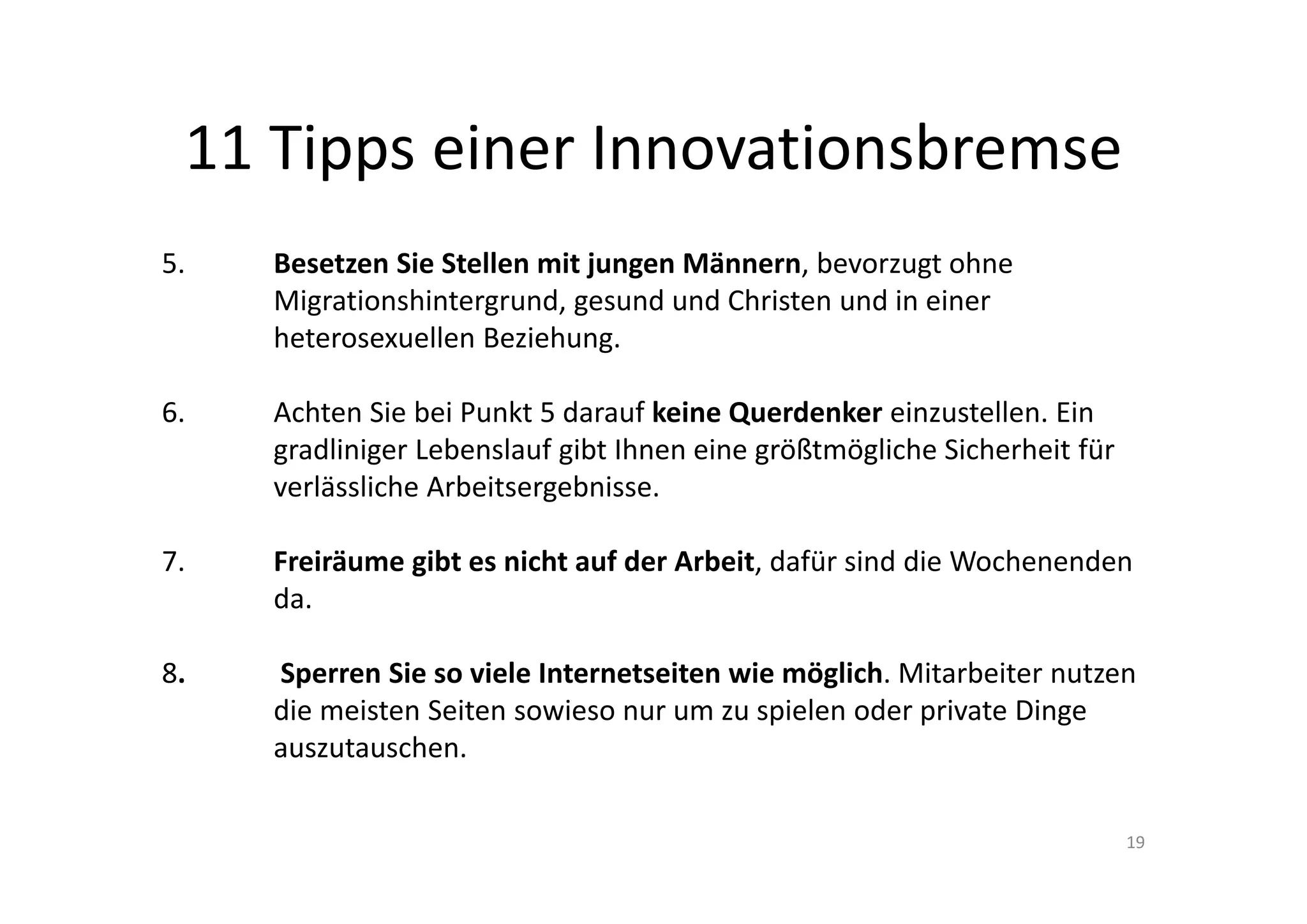 11 Tipps einer Innovationsbremse
5.    Besetzen Sie Stellen mit jungen Männern, bevorzugt ohne 
      Migrationshintergrund, gesund und Christen und in einer 
      heterosexuellen Beziehung.

6.    Achten Sie bei Punkt 5 darauf keine Querdenker einzustellen. Ein 
      gradliniger Lebenslauf gibt Ihnen eine größtmögliche Sicherheit für 
      verlässliche Arbeitsergebnisse.

7.    Freiräume gibt es nicht auf der Arbeit, dafür sind die Wochenenden 
      da.

8.    Sperren Sie so viele Internetseiten wie möglich. Mitarbeiter nutzen 
      die meisten Seiten sowieso nur um zu spielen oder private Dinge 
      auszutauschen.

                                                                             19
 