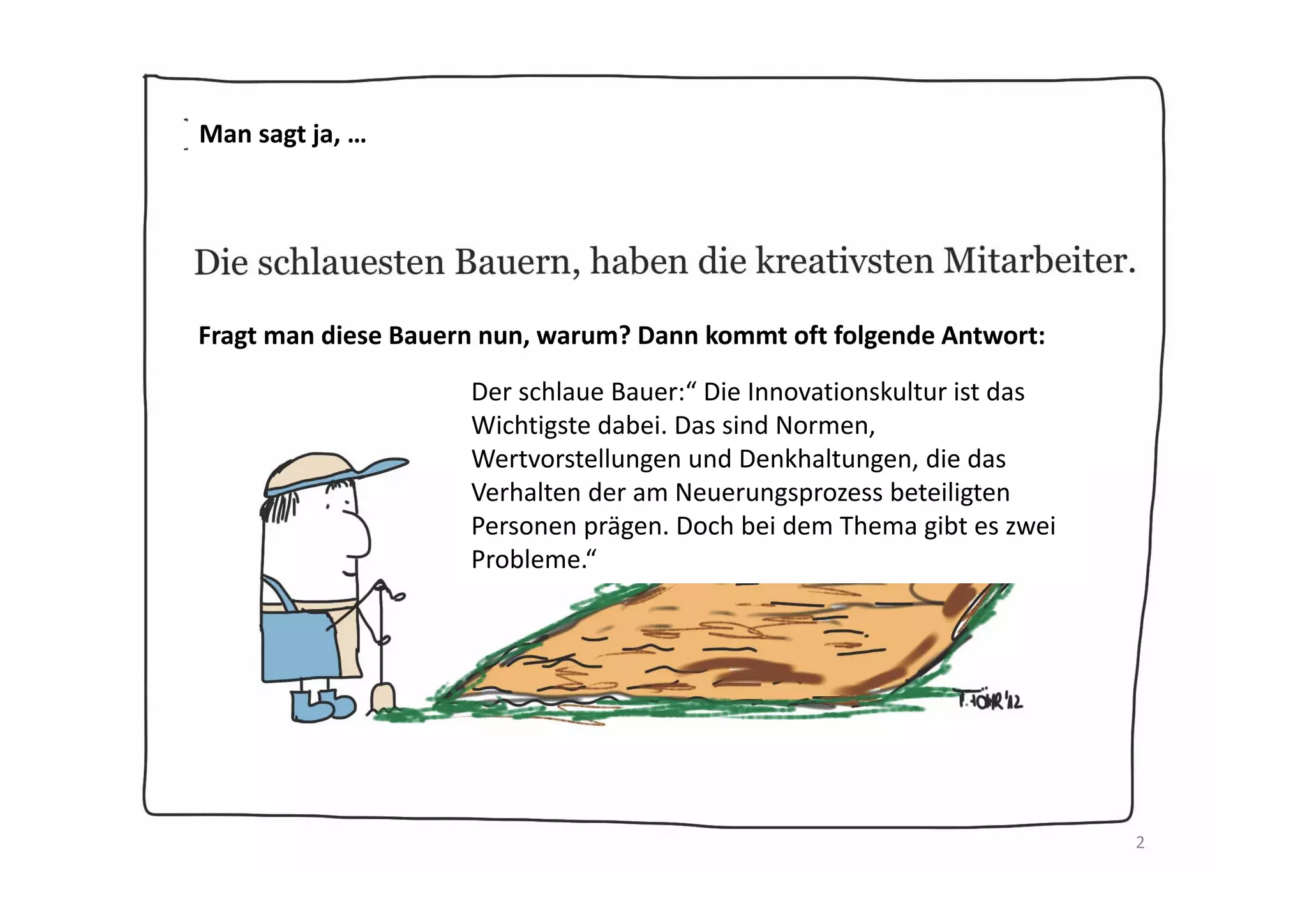 Man sagt ja: …
…Die schlausten Bauern haben die kreativsten Mitarbeiter.

 Fragt man diese Bauern nun: Warum? Dann kommt oft folgende Antwort:

                      Die schlauen Bauer:“ Die Innovationskultur ist das 
                      Wichtigste für kreative Mitarbeiter. Das sind 
                      Normen, Wertvorstellungen und Denkhaltungen, die 
                      das Verhalten der am Neuerungsprozess beteiligten 
                      Personen prägen. Doch bei dem Thema gibt es ja 
                      bekanntlich zwei Probleme.“ 




                                                                            2
 