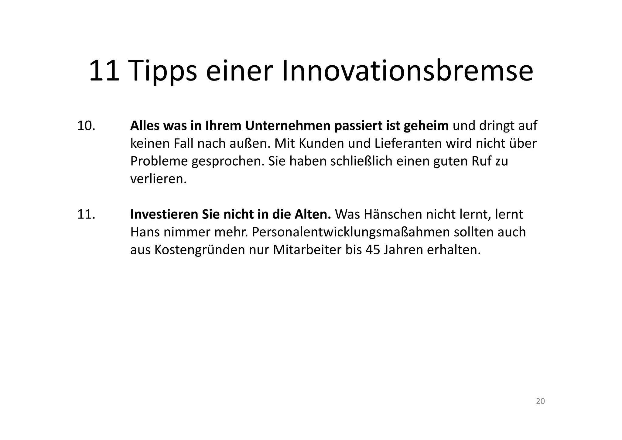 11 Tipps einer Innovationsbremse
10.    Alles was in Ihrem Unternehmen passiert ist geheim und dringt auf 
       keinen Fall nach außen. Mit Kunden und Lieferanten wird nicht über 
       Probleme gesprochen. Sie haben schließlich einen guten Ruf zu 
       verlieren.

11.    Investieren Sie nicht in die Alten. Was Hänschen nicht lernt, lernt 
       Hans nimmer mehr. Personalentwicklungsmaßahmen sollten auch 
       aus Kostengründen nur Mitarbeiter bis 45 Jahren erhalten.




                                                                              20
 