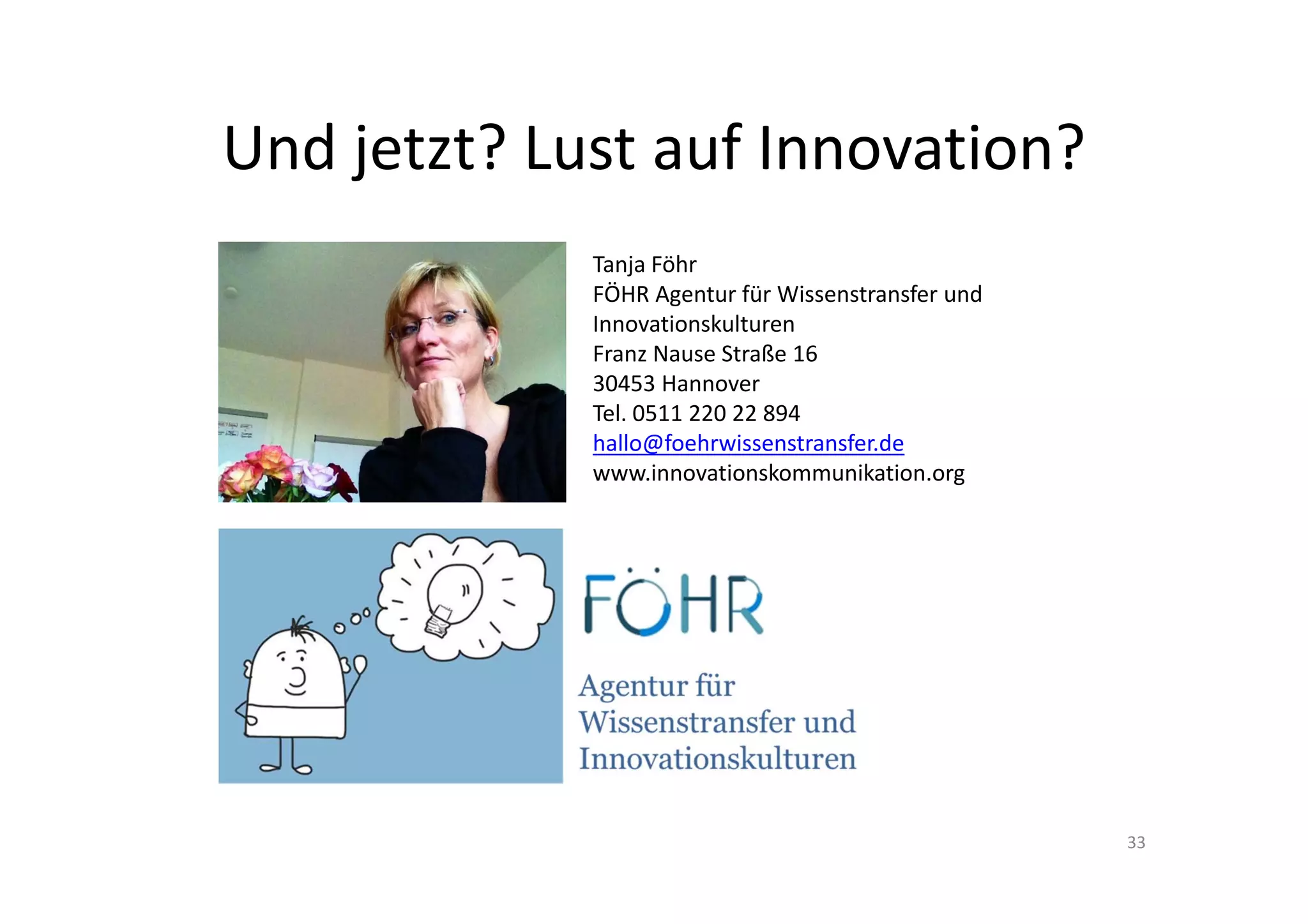 Und jetzt? Lust auf Innovation?
             Tanja Föhr
             FÖHR Agentur für Wissenstransfer und 
             Innovationskulturen
             Franz Nause Straße 16
             30453 Hannover
             Tel. 0511 220 22 894
             hallo@foehrwissenstransfer.de
             www.innovationskommunikation.org




                                                     33
 