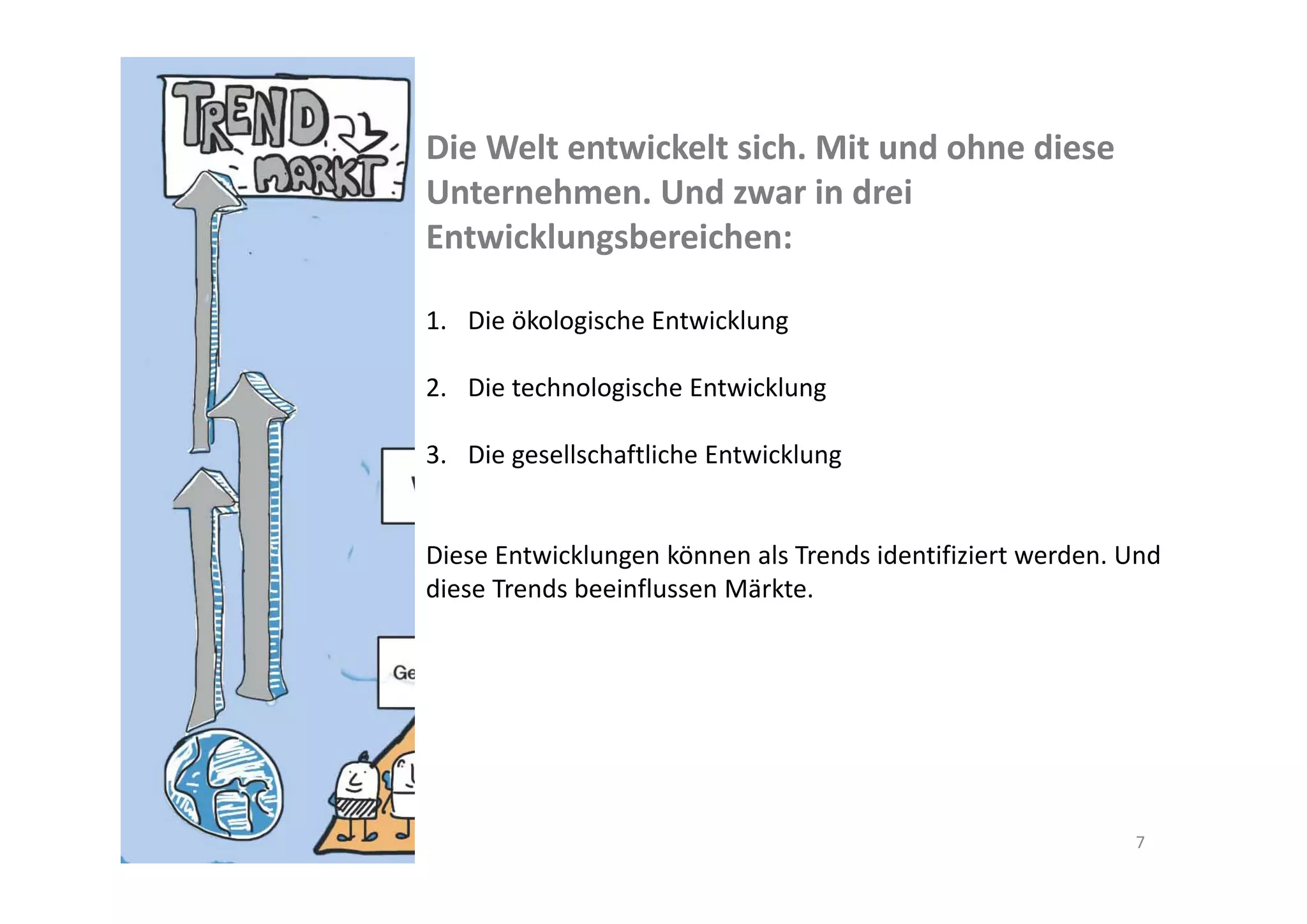 Die Welt entwickelt sich. Mit und ohne diese 
Unternehmen. Und zwar in drei 
Entwicklungsbereichen:

1. Die ökologische Entwicklung

2. Die technologische Entwicklung

3. Die gesellschaftliche Entwicklung


Diese Entwicklungen können als Trends identifiziert werden. Und 
diese Trends beeinflussen Märkte.




                                                             7
 