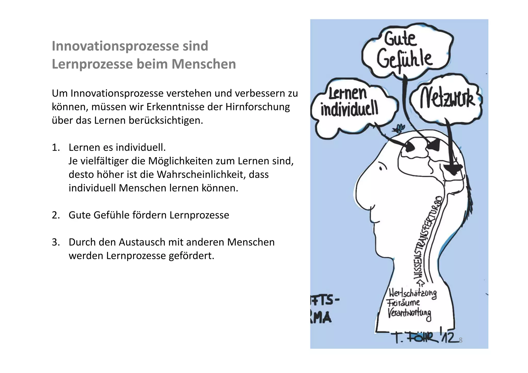 Innovationsprozesse sind 
Lernprozesse beim Menschen
Um Innovationsprozesse verstehen und verbessern zu 
können, müssen wir Erkenntnisse der Hirnforschung 
über das Lernen berücksichtigen.

1. Lernen es individuell. 
   Je vielfältiger die Möglichkeiten zum Lernen sind, 
   desto höher ist die Wahrscheinlichkeit, dass l 
   Menschen individuell lernen können.

2. Gute Gefühle fördern Lernprozesse

3. Durch den Austausch mit anderen Menschen 
   werden Lernprozesse gefördert.




                                                         8
 