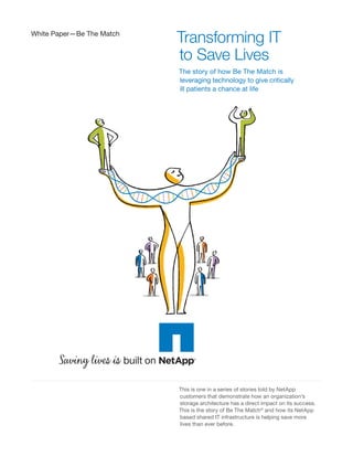 White Paper—Be The Match
                           Transforming IT
                           to Save Lives
                           The story of how Be The Match is
                           leveraging technology to give critically
                           ill patients a chance at life




       Sav g lives s
                           This is one in a series of stories told by NetApp
                           customers that demonstrate how an organization’s
                           storage architecture has a direct impact on its success.
                           This is the story of Be The Match® and how its NetApp
                           based shared IT infrastructure is helping save more
                           lives than ever before.
 