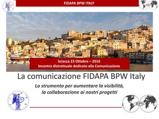FIDAPA BPW ITALY
La comunicazione FIDAPA BPW Italy
Lo strumento per aumentare la visibilità,
la collaborazione ai nostri progetti
Sciacca 23 Ottobre – 2016
Incontro distrettuale dedicato alla Comunicazione
 