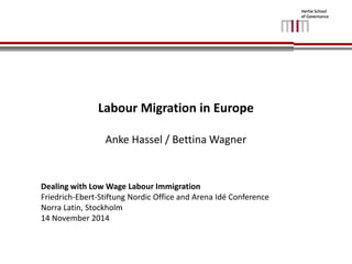 Labour Migration in Europe 
Anke Hassel / Bettina Wagner 
Dealing with Low Wage Labour Immigration 
Friedrich-Ebert-Stiftung Nordic Office and Arena Idé Conference 
Norra Latin, Stockholm 
14 November 2014 
 