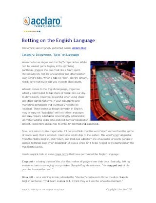 Betting on the English Language
This article was originally published on the Acclaro blog.

Category: Documents, "Spot" on Language

Welcome to Las Vegas and the 24/7 craps tables. While
not the easiest game to play in the gambling
pantheon, craps is the one most like a team sport.
Players actively root for one another and often bolster
each other’s bets. When a table is “hot”, players scream,
holler, give high fives and yes, even do chest butts.


When it comes to the English language, craps has
actually contributed its fair share of terms into our day-
to-day speech. However, be careful when using craps
and other gambling terms in your documents and
marketing campaigns that eventually need to be
localized. These terms, although common in English,
may or may not “translate” well into other languages
and may require substantial reworking by a translator,
ultimately adding extra time and cost to your localization
project. Read more about how to write for international audiences.


Now, let’s return to the craps table. I’ll bet you think that the word “crap” comes from the game
of craps. Well, that’s incorrect. Hand over a $10 chip to the author. The word “crap” originates
from the Middle English, Old French, and Medieval Latin for “one of a cluster of words generally
applied to things cast off or discarded”. It took a while for it to be related to the bathroom in the
mid to late 1800s.


Here’s a quick look at some craps terms that have permeated the English language:


Crap out – a losing throw of the dice that makes all players lose their bets. Basically, letting
everyone down or reneging on a promise. Sample English sentence: “He crapped out of his
promise to mow the lawn.”


On a roll – on a winning streak, wherein the “shooter” continues to throw the dice. Sample
English sentence: “That team is on a roll. I think they will win the whole tournament.”


Page 1: Betting on the English Language                                     Copyright © Acclaro 2012
 