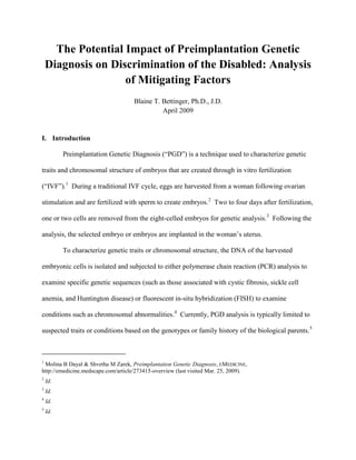 The Potential Impact of Preimplantation Genetic Diagnosis on Discrimination of the Disabled: Analysis of Mitigating Factors 
Blaine T. Bettinger, Ph.D., J.D. 
April 2009 
I. Introduction 
Preimplantation Genetic Diagnosis (“PGD”) is a technique used to characterize genetic traits and chromosomal structure of embryos that are created through in vitro fertilization (“IVF”).1 During a traditional IVF cycle, eggs are harvested from a woman following ovarian stimulation and are fertilized with sperm to create embryos.2 Two to four days after fertilization, one or two cells are removed from the eight-celled embryos for genetic analysis.3 Following the analysis, the selected embryo or embryos are implanted in the woman’s uterus. 
To characterize genetic traits or chromosomal structure, the DNA of the harvested embryonic cells is isolated and subjected to either polymerase chain reaction (PCR) analysis to examine specific genetic sequences (such as those associated with cystic fibrosis, sickle cell anemia, and Huntington disease) or fluorescent in-situ hybridization (FISH) to examine conditions such as chromosomal abnormalities.4 Currently, PGD analysis is typically limited to suspected traits or conditions based on the genotypes or family history of the biological parents.5 
1 Molina B Dayal & Shvetha M Zarek, Preimplantation Genetic Diagnosis, EMEDICINE, http://emedicine.medscape.com/article/273415-overview (last visited Mar. 25, 2009). 
2 Id. 
3 Id. 
4 Id. 
5 Id.  