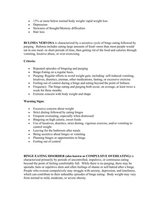 •   15% or more below normal body weight/ rapid weight loss
   •   Depression
   •   Slowness of thought/Memory difficulties
   •   Hair loss


BULIMIA NERVOSA is characterized by a secretive cycle of binge eating followed by
purging. Bulimia includes eating large amounts of food--more than most people would
eat in one meal--in short periods of time, then getting rid of the food and calories through
vomiting, laxative abuse, or over-exercising.

Criteria:

   •   Repeated episodes of bingeing and purging
   •   Binge-Eating on a regular basis.
   •   Purging: Regular efforts to avoid weight gain, including: self-induced vomiting,
       laxatives, diuretics, enemas, other medications, fasting, or excessive exercise.
   •   Feeling out of control during a binge and eating beyond the point of fullness
   •   Frequency: The binge eating and purging both occur, on average, at least twice a
       week for three months.
   •   Extreme concern with body weight and shape

Warning Signs:

   •   Excessive concern about weight
   •   Strict dieting followed by eating binges
   •   Frequent overeating, especially when distressed
   •   Bingeing on high calorie, sweet foods
   •   Use of laxatives, diuretics, strict dieting, vigorous exercise, and/or vomiting to
       control weight
   •   Leaving for the bathroom after meals
   •   Being secretive about binges or vomiting
   •   Planning binges or opportunities to binge
   •   Feeling out of control



BINGE EATING DISORDER (also known as COMPULSIVE OVEREATING) is
characterized primarily by periods of uncontrolled, impulsive, or continuous eating
beyond the point of feeling comfortably full. While there is no purging, there may be
sporadic fasts or repetitive diets and often feelings of shame or self-hatred after a binge.
People who overeat compulsively may struggle with anxiety, depression, and loneliness,
which can contribute to their unhealthy episodes of binge eating. Body weight may vary
from normal to mild, moderate, or severe obesity.
 