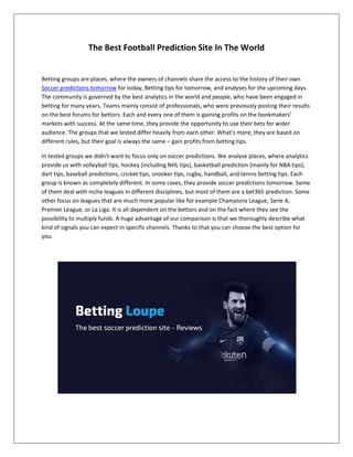 The Best Football Prediction Site In The World
Betting groups are places, where the owners of channels share the access to the history of their own
Soccer predictions tomorrow for today, Betting tips for tomorrow, and analyses for the upcoming days.
The community is governed by the best analytics in the world and people, who have been engaged in
betting for many years. Teams mainly consist of professionals, who were previously posting their results
on the best forums for bettors. Each and every one of them is gaining profits on the bookmakers’
markets with success. At the same time, they provide the opportunity to use their bets for wider
audience. The groups that we tested differ heavily from each other. What’s more, they are based on
different rules, but their goal is always the same – gain profits from betting tips.
In tested groups we didn’t want to focus only on soccer predictions. We analyse places, where analytics
provide us with volleyball tips, hockey (including NHL tips), basketball prediction (mainly for NBA tips),
dart tips, baseball predictions, cricket tips, snooker tips, rugby, handball, and tennis betting tips. Each
group is known as completely different. In some cases, they provide soccer predictions tomorrow. Some
of them deal with niche leagues in different disciplines, but most of them are a bet365 prediction. Some
other focus on leagues that are much more popular like for example Champions League, Serie A,
Premier League, or La Liga. It is all dependent on the bettors and on the fact where they see the
possibility to multiply funds. A huge advantage of our comparison is that we thoroughly describe what
kind of signals you can expect in specific channels. Thanks to that you can choose the best option for
you.
 