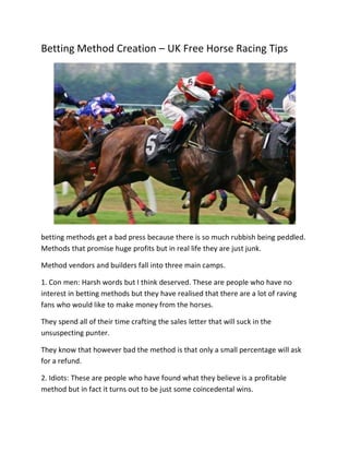 Betting Method Creation – UK Free Horse Racing Tips




betting methods get a bad press because there is so much rubbish being peddled.
Methods that promise huge profits but in real life they are just junk.

Method vendors and builders fall into three main camps.

1. Con men: Harsh words but I think deserved. These are people who have no
interest in betting methods but they have realised that there are a lot of raving
fans who would like to make money from the horses.

They spend all of their time crafting the sales letter that will suck in the
unsuspecting punter.

They know that however bad the method is that only a small percentage will ask
for a refund.

2. Idiots: These are people who have found what they believe is a profitable
method but in fact it turns out to be just some coincedental wins.
 
