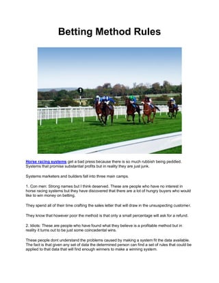 Betting Method Rules




Horse racing systems get a bad press because there is so much rubbish being peddled.
Systems that promise substantial profits but in reality they are just junk.

Systems marketers and builders fall into three main camps.

1. Con men: Strong names but I think deserved. These are people who have no interest in
horse racing systems but they have discovered that there are a lot of hungry buyers who would
like to win money on betting.

They spend all of their time crafting the sales letter that will draw in the unsuspecting customer.

They know that however poor the method is that only a small percentage will ask for a refund.

2. Idiots: These are people who have found what they believe is a profitable method but in
reality it turns out to be just some coincedental wins.

These people dont understand the problems caused by making a system fit the data available.
The fact is that given any set of data the determined person can find a set of rules that could be
applied to that data that will find enough winners to make a winning system.
 