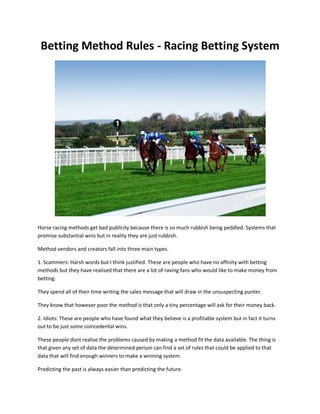 Betting Method Rules - Racing Betting System




Horse racing methods get bad publicity because there is so much rubbish being peddled. Systems that
promise substantial wins but in reality they are just rubbish.

Method vendors and creators fall into three main types.

1. Scammers: Harsh words but I think justified. These are people who have no affinity with betting
methods but they have realised that there are a lot of raving fans who would like to make money from
betting.

They spend all of their time writing the sales message that will draw in the unsuspecting punter.

They know that however poor the method is that only a tiny percentage will ask for their money back.

2. Idiots: These are people who have found what they believe is a profitable system but in fact it turns
out to be just some coincedental wins.

These people dont realise the problems caused by making a method fit the data available. The thing is
that given any set of data the determined person can find a set of rules that could be applied to that
data that will find enough winners to make a winning system.

Predicting the past is always easier than predicting the future.
 