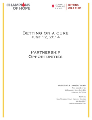  	
  	
  	
  	
  	
  	
  	
  	
  	
  	
  	
  	
  	
  	
  	
  	
  	
  	
  	
  	
  	
  	
  	
  	
  	
  	
  	
  	
  	
  	
  	
  	
  	
  	
  	
  	
  	
  	
  	
  	
  	
  	
  	
  	
  	
  	
  	
  	
  	
  	
  	
  	
  	
  	
  	
  	
  	
  	
  	
  	
  	
  	
  	
  	
  	
  	
  	
  	
  	
  	
  	
  	
  	
  	
  	
  	
  	
  	
  	
  	
  	
  	
  	
  	
  	
  	
  	
  	
  	
  	
  	
  	
  	
  	
  	
  	
  	
  	
  	
  	
  	
  	
  	
  	
  	
  	
  	
  	
  	
  	
  	
  	
  	
  	
  	
  	
  	
  	
  	
  	
  	
  	
  	
  	
  	
  	
  

Betting on a cure
June 12, 2014

Partnership
Opportunities
	
  
	
  

THE	
  LEUKEMIA	
  &	
  LYMPHOMA	
  SOCIETY	
  

	
  
	
  	
  
	
  
	
  	
  

NEW	
  JERSEY	
  CHAPTER	
  
14	
  COMMERCE	
  DRIVE,	
  SUITE	
  301	
  
CRANFORD,	
  NJ	
  07016	
  
	
  
CONTACT:	
  
GINA	
  MURDOCH,	
  DEPUTY	
  EXECUTIVE	
  DIRECTOR	
  
908.956.6617	
  
GINA.MURDOCH@LLS.ORG	
  

 