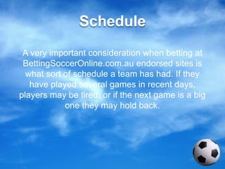 Schedule
A very important consideration when betting at
BettingSoccerOnline.com.au endorsed sites is
what sort of schedule a team has had. If they
have played several games in recent days,
players may be tired, or if the next game is a big
one they may hold back.
 