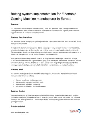 www.dusaneinfotech.com
Betting system implementation for Electronic
Gaming Machine manufacturer in Europe
Customer
Our customer is a Europe based manufacturer of Casino Slot Machines, Video Gaming and Electronic
Gaming Machines. The customer is one of the top three manufacturers in this segment, with sales and
support offices in 25 countries across 6 continents.
Business Overview & Gaps
Slot machines are the most popular gambling method in casinos and constitutes about 70 per cent of the
average casino’s income.
All modern Electronic Gaming Machines (EGMs) are designed using Random Number Generators (RNG),
which constantly generate random numbers, at a rate of hundreds or perhaps thousands per second.
This also involves algorithmic designs that ensure that random number sequences are not repeated for a
period that is long enough for the gaming operators not to be worried.
Most operators would ideally want the EGMs to be integrated and create single RNG across multiple
EGMs. This means that the RNGs generated are going to be in multiples of thousands per second and can
turn into really huge volumes. This has to be taken care of while integrating multiple EGMs and while
running progressive Jackpots across multiple EGMs from a single location or multiple locations.
Business Need
The fact that most operators want the EGMs to be integrated, necessitated the need for centralized
management and more specifically
• Remote handling of EGM configuration
• Gather meter and event data from EGMs
• Integration of Hardware True RNGs
• Solution to be rolled out in a matter of weeks
Dusane’s Solution
Dusane implemented BATS betting system to handle high volume data generated by a series of EGMs.
Dusane also integrated hardware true RNG to generate random seeds for the slot games. This complete
prototype was done by Dusane in a period of just 4 days and the prototype was demonstrated in various
gaming exhibitions.
Solution Included
 