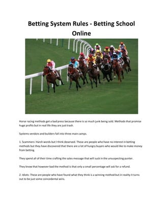 Betting System Rules - Betting School
                      Online




Horse racing methods get a bad press because there is so much junk being sold. Methods that promise
huge profits but in real life they are just trash.

Systems vendors and builders fall into three main camps.

1. Scammers: Harsh words but I think deserved. These are people who have no interest in betting
methods but they have discovered that there are a lot of hungry buyers who would like to make money
from betting.

They spend all of their time crafting the sales message that will suck in the unsuspecting punter.

They know that however bad the method is that only a small percentage will ask for a refund.

2. Idiots: These are people who have found what they think is a winning method but in reality it turns
out to be just some coincedental wins.
 