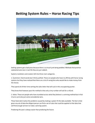Betting System Rules – Horse Racing Tips




betting systems get a bad press because there is so much junk being peddled. Methods that promise
substantial wins but in real life they are just rubbish.

Systems marketers and creators fall into three main categories.

1. Scammers: Harsh words but I think justified. These are people who have no affinity with horse racing
systems but they have realised that there are a lot of raving fans who would like to make money from
the horses.

They spend all of their time writing the sales letter that will suck in the unsuspecting punter.

They know that however poor the method is that only a tiny number will ask for a refund.

2. Idiots: These are people who have stumbled across what they believe is a winning method but in fact
it turns out to be just some coincedental wins.

These fools dont realise the problems caused by making a system fit the data available. The fact is that
given any set of data the diligent person can find a set of rules that could be applied to that data that
will find enough winners to make a winning system.

Predicting the past is always easier than predicting the future.
 