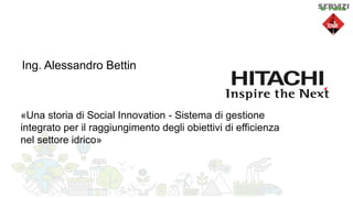 Ing. Alessandro Bettin
«Una storia di Social Innovation - Sistema di gestione
integrato per il raggiungimento degli obiettivi di efficienza
nel settore idrico»
 
