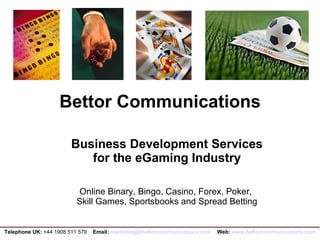Bettor Communications Business Development Services  for the eGaming Industry Online Binary, Bingo, Casino, Forex, Poker,  Skill Games, Sportsbooks and Spread Betting Telephone UK:  +44 1908 511 579  Email:   [email_address]   Web:  www.bettorcommunications.com 