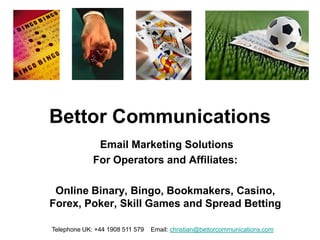 Bettor Communications
              Email Marketing Solutions
             For Operators and Affiliates:

 Online Binary, Bingo, Bookmakers, Casino,
Forex, Poker, Skill Games and Spread Betting

Telephone UK: +44 1908 511 579   Email: christian@bettorcommunications.com
 