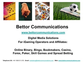 Bettor Communications
                         www.bettorcommunications.com

                            Digital Media Solutions
                     For iGaming Operators and Affiliates:

              Online Binary, Bingo, Bookmakers, Casino,
             Forex, Poker, Skill Games and Spread Betting

Telephone UK: +44 1908 511 579 Email: marketing@bettorcommunications.com Web: www.bettorcommunications.com
 