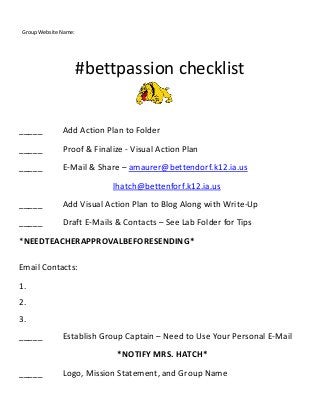 #bettpassion checklist
_____ Add Action Plan to Folder
_____ Proof & Finalize - Visual Action Plan
_____ E-Mail & Share – amaurer@bettendorf.k12.ia.us
lhatch@bettenforf.k12.ia.us
_____ Add Visual Action Plan to Blog Along with Write-Up
_____ Draft E-Mails & Contacts – See Lab Folder for Tips
*NEEDTEACHERAPPROVALBEFORESENDING*
Email Contacts:
1.
2.
3.
_____ Establish Group Captain – Need to Use Your Personal E-Mail
*NOTIFY MRS. HATCH*
_____ Logo, Mission Statement, and Group Name
Group Website Name:
 