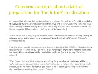 Common concerns about a lack of preparation for ‘the future’ in education In the end I like what we did, but I wouldn’t call it schools for the future.  I’d call it schools for the very near future . So what was missing from my point of view was having some real ‘blue skies’ thinking and then reining it back into something that you could deliver in the next say, five or ten years.  (Alsop Architects, talking about BSF exemplars) We’re always just fire-fighting and thinking about next week – we need something  to help us raise our sights to the longer term question of ‘what is this all for ’ (England, Children’s Services Director) I have to plan, I have to make serious and long term decisions that will affect education in my local authority for the next 20 – 50 years – but  I haven’t got any tools to help me think that far ahead, I have no idea what the possibilities might be  (Local Authority Education Advisor)  What I’m worried about is that we are  just taking for granted what ‘the future will be’,  we’re not actually asking whether that is likely to happen or not , or what other things might happen, and if we’re not doing that, god knows if we’re actually preparing children in the right way (award-winning Head teacher, England) 