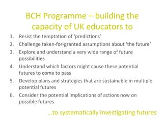 Resist the temptation of ‘predictions’ Challenge  taken-for-granted assumptions about ‘the future’ Explore and understand a very wide range of future possibilities  Understand which factors might cause these potential futures to come to pass Develop plans and strategies that are sustainable in multiple potential futures Consider the potential implications of actions now on possible futures BCH Programme – building the capacity of UK educators to … to systematically investigating futures 