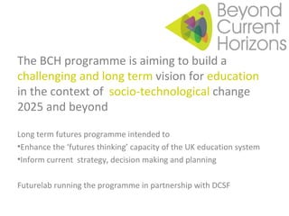 The BCH programme is aiming to build a  challenging and long term  vision for  education  in the context of  socio-technological  change 2025 and beyond Long term futures programme intended to Enhance the ‘futures thinking’ capacity of the UK education system Inform current  strategy, decision making and planning Futurelab running the programme in partnership with DCSF 