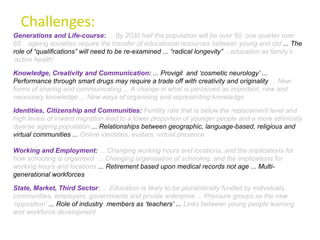 Challenges: Generations and Life-course:   ... By 2030 half the population will be over 50, one quarter over 65 ...ageing societies require the transfer of educational resources between young and old  ... The role of “qualifications” will need to be re-examined ... “radical longevity”  ...education as family’s ‘active health’ State, Market, Third Sector :  ... Education is likely to be pluralistically funded by individuals, communities, employers, governments and private enterprise ... Pressure groups as the new ‘opposition’  ... Role of industry  members as ‘teachers’ ...  Links between young people learning and workforce development Knowledge, Creativity and Communication:  ... Provigil  and ‘cosmetic neurology’ ... Performance through smart drugs may require a trade off with creativity and originality  ... New forms of sharing and communicating ... A change in what is perceived as important, new and necessary knowledge ... New ways of organising and representing knowledge Identities, Citizenship and Communities:   Fertility rate that is below the replacement level and high levels of inward migration lead to a lower proportion of younger people and a more ethnically diverse ageing population  ... Relationships between geographic, language-based, religious and virtual communities ...  Online identities, avatars, virtual presence Working and Employment:   ... Changing working hours and locations, and the implications for how schooling is organised  ... Changing organisation of schooling, and the implications for working hours and locations  ... Retirement based upon medical records not age ... Multi-generational workforces  