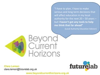Clara Lemon  [email_address] “ I have to plan, I have to make serious and long term decisions that will affect education in my local authority for the next 20 – 50 years – but  I haven’t got any tools to help me think that far ahead”   (Local Authority Education Advisor)   www.beyondcurrenthorizons.org.uk 