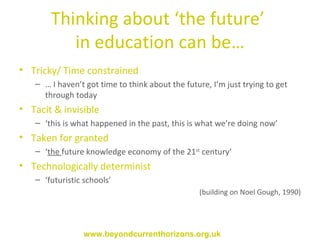 Thinking about ‘the future’  in education can be… Tricky/ Time constrained …  I haven’t got time to think about the future, I’m just trying to get through today Tacit & invisible  ‘ this is what happened in the past, this is what we’re doing now’  Taken for granted  ‘ the  future knowledge economy of the 21 st  century’  Technologically determinist  ‘ futuristic schools’ (building on Noel Gough, 1990) www.beyondcurrenthorizons.org.uk 