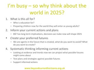 I’m busy – so why think about the world in 2025? What is this all for? Who is education for? Preparing children now for the world they will enter as young adults? Inform your current actions and plans BSF has long-term implications, decisions we make now will shape 2025  Create  your preferred futures We are agents in the future that is created, what do you want to avoid? What do you want to create?  Systematic thinking informing current actions Looking at evidence and trends now we can project what possible futures might come about Test plans and strategies against possible futures Support informed actions www.beyondcurrenthorizons.org.uk 
