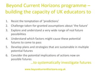Resist the temptation of ‘predictions’ Challenge  taken-for-granted assumptions about ‘the future’ Explore and understand a very wide range of real future possibilities  Understand which factors might cause these potential futures to come to pass Develop plans and strategies that are sustainable in multiple potential futures Consider the potential implications of actions now on possible futures Beyond Current Horizons programme – building the capacity of UK educators to … to systematically investigate futures www.beyondcurrenthorizons.org.uk 